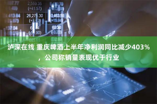 泸深在线 重庆啤酒上半年净利润同比减少403%，公司称销量表现优于行业