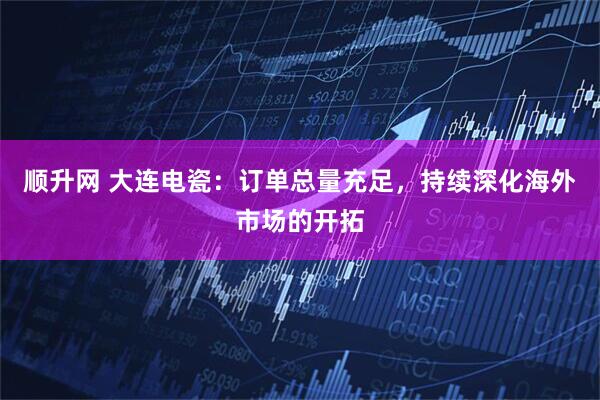 顺升网 大连电瓷：订单总量充足，持续深化海外市场的开拓