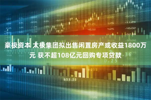 豪极资本 太极集团拟出售闲置房产或收益1800万元 获不超108亿元回购专项贷款