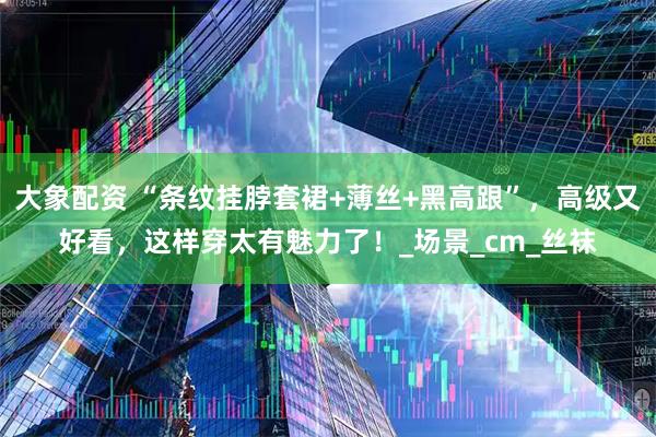 大象配资 “条纹挂脖套裙+薄丝+黑高跟”，高级又好看，这样穿太有魅力了！_场景_cm_丝袜