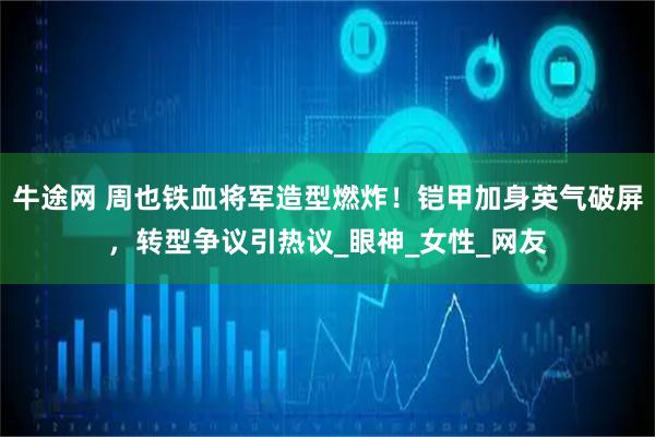牛途网 周也铁血将军造型燃炸！铠甲加身英气破屏，转型争议引热议_眼神_女性_网友