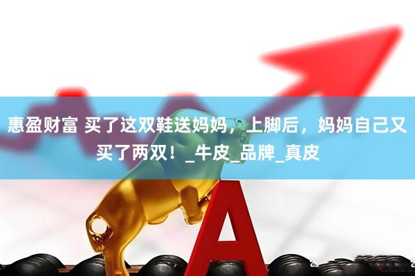 惠盈财富 买了这双鞋送妈妈，上脚后，妈妈自己又买了两双！_牛皮_品牌_真皮