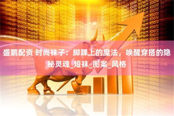 盛鹏配资 时尚袜子：脚踝上的魔法，唤醒穿搭的隐秘灵魂_短袜_图案_风格