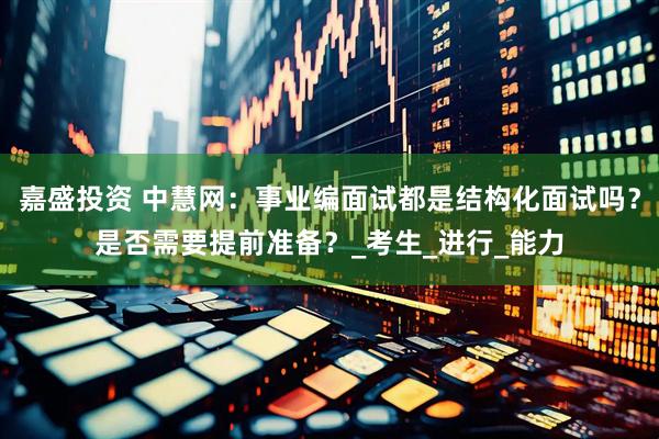 嘉盛投资 中慧网：事业编面试都是结构化面试吗？是否需要提前准备？_考生_进行_能力