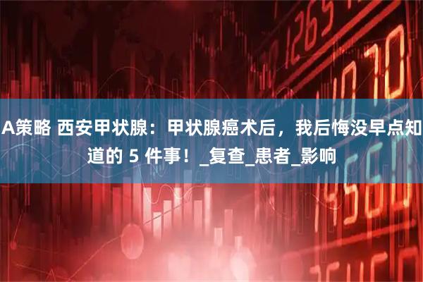 A策略 西安甲状腺：甲状腺癌术后，我后悔没早点知道的 5 件事！_复查_患者_影响