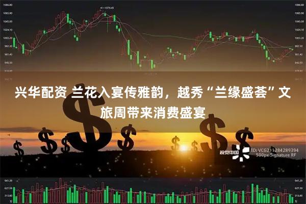 兴华配资 兰花入宴传雅韵，越秀“兰缘盛荟”文旅周带来消费盛宴