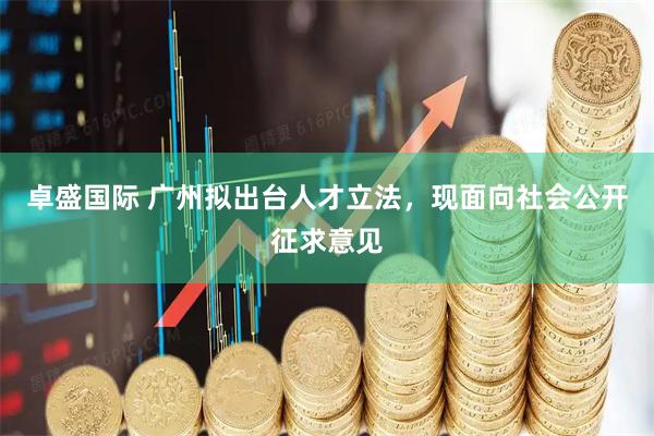 卓盛国际 广州拟出台人才立法，现面向社会公开征求意见