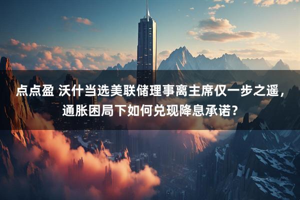 点点盈 沃什当选美联储理事离主席仅一步之遥，通胀困局下如何兑现降息承诺？