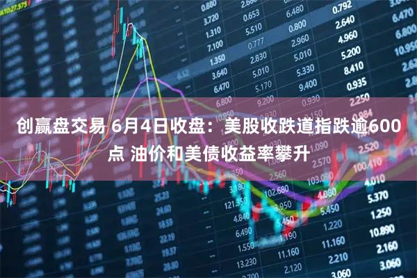 创赢盘交易 6月4日收盘：美股收跌道指跌逾600点 油价和美债收益率攀升