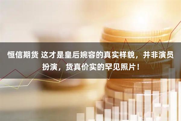 恒信期货 这才是皇后婉容的真实样貌，并非演员扮演，货真价实的罕见照片！